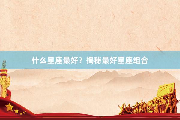 什么星座最好？揭秘最好星座组合
